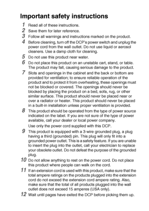 Page 223IMPORTANT INFORMATION   13 - 6
Important safety instructions
1Read all of these instructions.
2Save them for later reference.
3Follow all warnings and instructions marked on the product.
4Before cleaning, turn off the DCP’s power switch and unplug the 
power cord from the wall outlet. Do not use liquid or aerosol 
cleaners. Use a damp cloth for cleaning.
5Do not use this product near water.
6Do not place this product on an unstable cart, stand, or table. 
The product may fall, causing serious damage to...