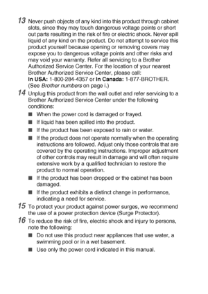 Page 22413 - 7   IMPORTANT INFORMATION
13Never push objects of any kind into this product through cabinet 
slots, since they may touch dangerous voltage points or short 
out parts resulting in the risk of fire or electric shock. Never spill 
liquid of any kind on the product. Do not attempt to service this 
product yourself because opening or removing covers may 
expose you to dangerous voltage points and other risks and 
may void your warranty. Refer all servicing to a Brother 
Authorized Service Center. For...