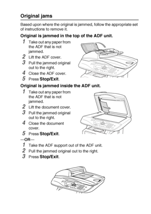 Page 229TROUBLESHOOTING AND ROUTINE MAINTENANCE   14 - 4
Original jams
Based upon where the original is jammed, follow the appropriate set 
of instructions to remove it.
Original is jammed in the top of the ADF unit.
1Take out any paper from 
the ADF that is not 
jammed.
2Lift the ADF cover.
3Pull the jammed original 
out to the right.
4Close the ADF cover.
5Press Stop/Exit.
Original is jammed inside the ADF unit.
1Take out any paper from 
the ADF that is not 
jammed.
2Lift the document cover.
3Pull the jammed...