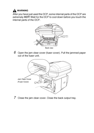 Page 233TROUBLESHOOTING AND ROUTINE MAINTENANCE   14 - 8
WARNING
After you have just used the DCP, some internal parts of the DCP are 
extremely HOT! Wait for the DCP to cool down before you touch the 
internal parts of the DCP.
6Open the jam clear cover (fuser cover). Pull the jammed paper 
out of the fuser unit.
7Close the jam clear cover. Close the back output tray.
HOT!
Back view
Jam Clear Cover
(Fuser Cover)
 