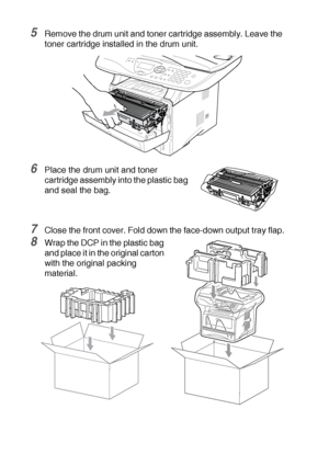 Page 24414 - 19   TROUBLESHOOTING AND ROUTINE MAINTENANCE
5Remove the drum unit and toner cartridge assembly. Leave the 
toner cartridge installed in the drum unit.
6Place the drum unit and toner 
cartridge assembly into the plastic bag 
and seal the bag.
7Close the front cover. Fold down the face-down output tray flap.
8Wrap the DCP in the plastic bag 
and place it in the original carton 
with the original packing 
material.
 