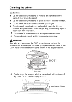 Page 247TROUBLESHOOTING AND ROUTINE MAINTENANCE   14 - 22
Cleaning the printer
Caution
■Do not use isopropyl alcohol to remove dirt from the control 
panel. It may crack the panel.
■Do not
 use isopropyl alcohol to clean the laser scanner window.
■Do not touch the scanner window with your finger.
■The drum unit contains toner, so handle it carefully. If toner 
scatters and your hands or clothes get dirty, immediately wipe or 
wash it off with cold water.
1Turn the DCP power switch off and open the front cover....