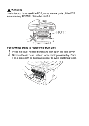 Page 25614 - 31   TROUBLESHOOTING AND ROUTINE MAINTENANCE
WARNING
Just after you have used the DCP, some internal parts of the DCP 
are extremely HOT! So please be careful.
Follow these steps to replace the drum unit:
1Press the cover release button and then open the front cover.
2Remove the old drum unit and toner cartridge assembly. Place 
it on a drop cloth or disposable paper to avoid scattering toner.
HOT!
 