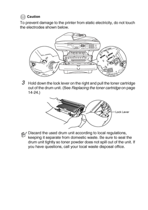 Page 257TROUBLESHOOTING AND ROUTINE MAINTENANCE   14 - 32
Caution
To prevent damage to the printer from static electricity, do not touch 
the electrodes shown below.
3Hold down the lock lever on the right and pull the toner cartridge 
out of the drum unit. (See Replacing the toner cartridge
 on page 
14-24.)
Discard the used drum unit according to local regulations, 
keeping it separate from domestic waste. Be sure to seal the 
drum unit tightly so toner powder does not spill out of the unit. If 
you have...