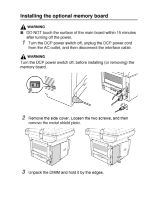 Page 261OPTIONAL ACCESSORIES   15 - 2
Installing the optional memory board
WARNING
■DO NOT touch the surface of the main board within 15 minutes 
after turning off the power.
1Turn the DCP power switch off, unplug the DCP power cord 
from the AC outlet, and then disconnect the interface cable.
WARNING
Turn the DCP power switch off, before installing (or removing) the 
memory board.
2Remove the side cover. Loosen the two screws, and then 
remove the metal shield plate.
3Unpack the DIMM and hold it by the edges.
 