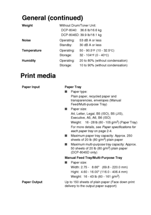 Page 273SPECIFICATIONS   S - 2
Print mediaGeneral (continued)
WeightWithout Drum/Toner Unit:
DCP-8040: 36.6 lb/16.6 kg
DCP-8045D: 39.9 lb/18.1 kg
NoiseOperating:
Standby: 53 dB A or less
30 dB A or less
TemperatureOperating:
Storage:50 - 90.5
°F (10 - 32.5°C)
32 - 104
°F (0 - 40°C)
HumidityOperating:
Storage: 20 to 80% (without condensation)
10 to 90% (without condensation)
Paper Input  Paper Tray
■Paper type:
Plain paper, recycled paper and 
transparencies, envelopes (Manual 
Feed/Multi-purpose Tray)
■Paper...