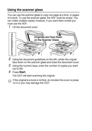 Page 321 - 12   INTRODUCTION
Using the scanner glass
You can use the scanner glass to copy one page at a time, or pages 
of a book. To use the scanner glass, the ADF must be empty. You 
can make multiple copies; however, if you want them sorted you 
must use the ADF.
1Lift the document cover.
2Using the document guidelines on the left, center the orignal 
face down on the scanner glass and close the document cover.
3Using the numeric keys, enter the number of copies you want 
(up to 99).
4Press Start.
The DCP...