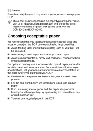 Page 342 - 2   PAPER
Caution
Do not use ink jet paper. It may cause a paper jam and damage your 
DCP. 
Choosing acceptable paper
We recommend that you test paper (especially special sizes and 
types of paper) on the DCP before purchasing large quantities.
■Avoid feeding label sheets that are partly used or your DCP will 
be damaged.
■Avoid using coated paper, such as vinyl coated paper.
■Avoid using preprinted or highly textured paper, or paper with an 
embossed letterhead.
For optimum printing, use a...