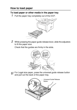 Page 37PAPER   2 - 5
How to load paper
To load paper or other media in the paper tray
1Pull the paper tray completely out of the DCP.
2While pressing the paper guide release lever, slide the adjusters 
to fit the paper size.
Check that the guides are firmly in the slots.
For Legal size paper, press the universal guide release button 
and pull out the back of the paper tray.
Universal Guide Release 
Button
 