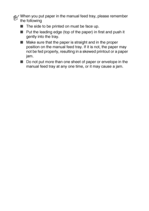 Page 402 - 8   PAPER
When you put paper in the manual feed tray, please remember 
the following
■The side to be printed on must be face up.
■Put the leading edge (top of the paper) in first and push it 
gently into the tray.
■Make sure that the paper is straight and in the proper 
position on the manual feed tray. If it is not, the paper may 
not be fed properly, resulting in a skewed printout or a paper 
jam.
■Do not put more than one sheet of paper or envelope in the 
manual feed tray at any one time, or it...