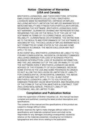 Page 5   iii
Notice - Disclaimer of Warranties
(USA and Canada)
BROTHER’S LICENSOR(S), AND THEIR DIRECTORS, OFFICERS, 
EMPLOYEES OR AGENTS (COLLECTIVELY BROTHER’S 
LICENSOR) MAKE NO WARRANTIES, EXPRESS OR IMPLIED, 
INCLUDING WITHOUT LIMITATION THE IMPLIED WARRANTIES OF 
MERCHANTABILITY AND FITNESS FOR A PARTICULAR PURPOSE, 
REGARDING THE SOFTWARE. BROTHER’S LICENSOR(S) DOES 
NOT WARRANT, GUARANTEE OR MAKE ANY REPRESENTATIONS 
REGARDING THE USE OR THE RESULTS OF THE USE OF THE 
SOFTWARE IN TERMS OF ITS...