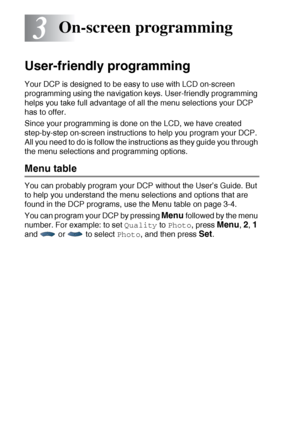 Page 443 - 1   ON-SCREEN PROGRAMMING
3
User-friendly programming
Your DCP is designed to be easy to use with LCD on-screen 
programming using the navigation keys. User-friendly programming 
helps you take full advantage of all the menu selections your DCP 
has to offer.
Since your programming is done on the LCD, we have created 
step-by-step on-screen instructions to help you program your DCP. 
All you need to do is follow the instructions as they guide you through 
the menu selections and programming options....