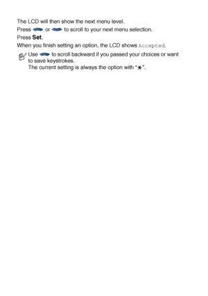Page 463 - 3   ON-SCREEN PROGRAMMING
The LCD will then show the next menu level.
Press   or   to scroll to your next menu selection.
Press 
Set.
When you finish setting an option, the LCD shows 
Accepted.
Use   to scroll backward if you passed your choices or want 
to save keystrokes.
The current setting is always the option with “ ”.
 