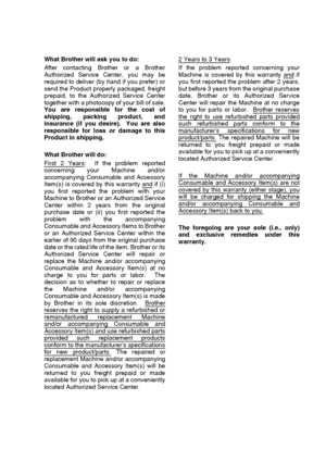 Page 7   v
What Brother will ask you to do: 
After contacting Brother or a Brother
Authorized Service Center, you may be
required to deliver (by hand if you prefer) or
send the Product properly packaged, freight
prepaid, to the Authorized Service Center
together with a photocopy of your bill of sale.
You are responsible for the cost of
shipping, packing product, and
insurance (if you desire).  You are also
responsible for loss or damage to this
Product in shipping. 
What Brother will do: 
First 2 Years
:  If...