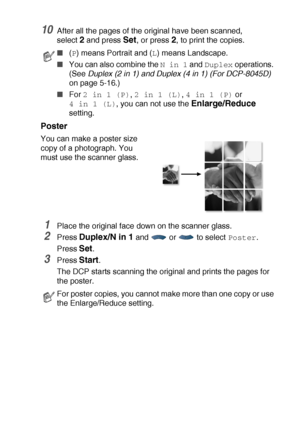 Page 73MAKING COPIES   5 - 13
10After all the pages of the original have been scanned,
select 
2 and press Set, or press 2, to print the copies.
Poster
You can make a poster size 
copy of a photograph. You 
must use the scanner glass.
1Place the original face down on the scanner glass.
2Press Duplex/N in 1 and  or  to select Poster.
Press 
Set.
3Press Start.
The DCP starts scanning the original and prints the pages for 
the poster.
■(P) means Portrait and (L) means Landscape.
■You can also combine the N in 1...