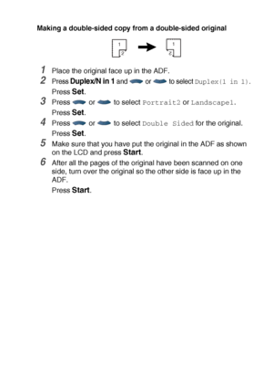 Page 75MAKING COPIES   5 - 15
Making a double-sided copy from a double-sided original
1Place the original face up in the ADF. 
2Press Duplex/N in 1 and  or  to select Duplex(1 in 1).
Press Set.
3Press   or   to select Portrait2 or Landscape1.
Press 
Set.
4Press   or   to select Double Sided for the original.
Press 
Set.
5Make sure that you have put the original in the ADF as shown 
on the LCD and press 
Start.
6After all the pages of the original have been scanned on one 
side, turn over the original so the...