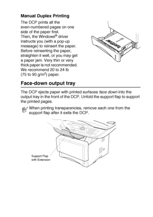 Page 81USING THE DCP AS A PRINTER   6 - 4
Manual Duplex Printing
The DCP prints all the 
even-numbered pages on one 
side of the paper first. 
Then, the Windows
® driver 
instructs you (with a pop-up 
message) to reinsert the paper. 
Before reinserting the paper, 
straighten it well, or you may get 
a paper jam. Very thin or very 
thick paper is not recommended. 
We recommend 20 to 24 lb 
(75 to 90 g/m
2) paper.
Face-down output tray
The DCP ejects paper with printed surfaces face down into the 
output tray in...