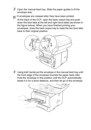 Page 89USING THE DCP AS A PRINTER   6 - 12
3Open the manual feed tray. Slide the paper guides to fit the 
envelope size.
4Using both hands put the envelope in the manual feed tray until 
the front edge of the envelope touches the paper feed roller. 
Hold the envelope in this position until the DCP automatically 
feeds it in for a short distance, and then let go of the envelope.
If envelopes are creased after they have been printed:
At the back of the DCP, open the back output tray and push 
down the blue tabs...