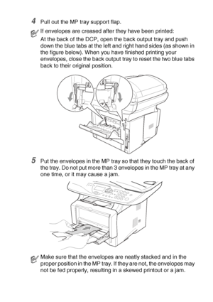 Page 91USING THE DCP AS A PRINTER   6 - 14
4Pull out the MP tray support flap.
5Put the envelopes in the MP tray so that they touch the back of 
the tray. Do not put more than 3 envelopes in the MP tray at any 
one time, or it may cause a jam.
If envelopes are creased after they have been printed:
At the back of the DCP, open the back output tray and push 
down the blue tabs at the left and right hand sides (as shown in 
the figure below). When you have finished printing your 
envelopes, close the back output...