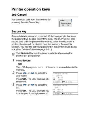 Page 93USING THE DCP AS A PRINTER   6 - 16
Printer operation keys
Job Cancel
You can clear data from the memory by 
pressing the Job Cancel key.
Secure key
Secured data is password protected. Only those people that know 
the password will be able to print the data. The DCP will not print 
secure data until the password is entered. After the document is 
printed, the data will be cleared from the memory. To use this 
function, you need to set your password in the printer driver dialog 
box. (See Device Options...