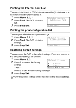 Page 95USING THE DCP AS A PRINTER   6 - 18
Printing the Internal Font List
You can print a list of the DCP’s internal (or resident) fonts to see how 
each font looks before you select it.
1Press Menu, 3, 2, 1.
2Press Start. The DCP prints the 
list.
3Press Stop/Exit.
Printing the print configuration list
You can print a list of current printer settings.
1Press Menu, 3, 2, 2.
2Press Start. The DCP prints the 
settings.
3Press Stop/Exit.
Restoring default settings
You can return the DCP to the default settings....