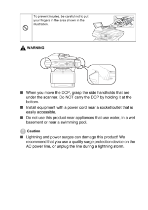 Page 11   ix
WARNING
■When you move the DCP, grasp the side handholds that are 
under the scanner. Do NOT carry the DCP by holding it at the 
bottom.
■Install equipment with a power cord near a socket/outlet that is 
easily accessible.
■Do not use this product near appliances that use water, in a wet 
basement or near a swimming pool.
Caution
■Lightning and power surges can damage this product! We 
recommend that you use a quality surge protection device on the 
AC power line, or unplug the line during a...