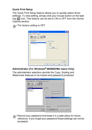 Page 107PRINTER DRIVER SETTINGS   7 - 12
Quick Print Setup
The Quick Print Setup feature allows you to quickly select driver 
settings. To view setting, simply click your mouse button on the task 
tray   icon. This feature can be set to ON or OFF from the Device 
Options section.
Administrator (For Windows
® 98/98SE/Me Users Only)
The administrator selection permits the Copy, Scaling and 
Watermark features to be locked and password protected.
The factory setting is OFF
Record your password and keep it in a safe...