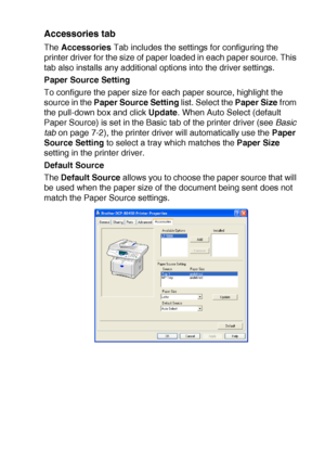 Page 109PRINTER DRIVER SETTINGS   7 - 14
Accessories tab 
The Accessories Tab includes the settings for configuring the 
printer driver for the size of paper loaded in each paper source. This 
tab also installs any additional options into the driver settings.
Paper Source Setting
To configure the paper size for each paper source, highlight the 
source in the Paper Source Setting list. Select the Paper Size from 
the pull-down box and click Update. When Auto Select (default 
Paper Source) is set in the Basic tab...