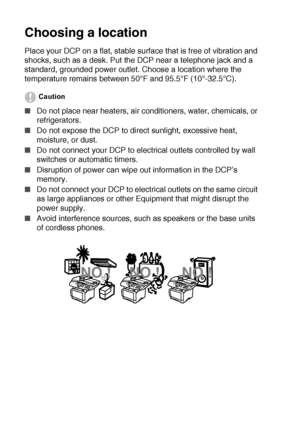 Page 12x   
Choosing a location
Place your DCP on a flat, stable surface that is free of vibration and 
shocks, such as a desk. Put the DCP near a telephone jack and a 
standard, grounded power outlet. Choose a location where the 
temperature remains between 50°F and 95.5°F (10°-32.5°C).
Caution
■Do not place near heaters, air conditioners, water, chemicals, or 
refrigerators. 
■Do not expose the DCP to direct sunlight, excessive heat, 
moisture, or dust.
■Do not connect your DCP to electrical outlets...