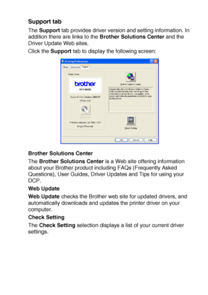 Page 111PRINTER DRIVER SETTINGS   7 - 16
Support tab
The Support tab provides driver version and setting information. In 
addition there are links to the Brother Solutions Center and the 
Driver Update Web sites.
Click the Support tab to display the following screen:
Brother Solutions Center
The Brother Solutions Center is a Web site offering information 
about your Brother product including FAQs (Frequently Asked 
Questions), User Guides, Driver Updates and Tips for using your 
DCP.
Web Update
Web Update checks...