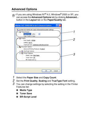 Page 117PRINTER DRIVER SETTINGS   7 - 22
Advanced Options
1Select the Paper Size and Copy Count.
2Set the Print Quality, Scaling and TrueType Font setting.
3You can change settings by selecting the setting in the Printer 
Features list:
■Media Type 
■Toner Save 
■BR-Script Level 
If you are using Windows NT® 4.0, Windows® 2000 or XP, you 
can access the Advanced Options tab by clicking Advanced... 
button in the Layout tab or the Paper/Quality tab.
1
2
3
 