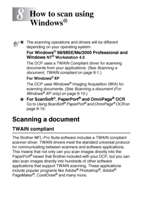 Page 1188 - 1   HOW TO SCAN USING WINDOWS®
8
Scanning a document 
TWAIN compliant
The Brother MFL-Pro Suite software includes a TWAIN compliant 
scanner driver. TWAIN drivers meet the standard universal protocol 
for communicating between scanners and software applications. 
This means that not only can you scan images directly into the 
PaperPort
® viewer that Brother included with your DCP, but you can 
also scan images directly into hundreds of other software 
applications that support TWAIN scanning. These...