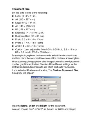 Page 125HOW TO SCAN USING WINDOWS®   8 - 8
Document Size
Set the Size to one of the following:
■Letter (8 1/2 × 11 in.)
■A4 (210 × 297 mm)
■Legal (8 1/2 × 14 in.)
■A5 (148 × 210 mm)
■B5 (182 × 257 mm)
■Executive (7 1/4 × 10 1/2 in.)
■Business Card (90 × 60 mm)
■Photo 3.5 × 5 in. (9 × 13cm)
■Photo 5 × 7 in. (13 × 18cm)
■APS C 4 × 6 in. (10 × 15cm)
■Custom (User adjustable from 0.35 × 0.35 in. to 8.5 × 14 in or 
8.9 
× 8.9 mm to 215.9 × 355.6 mm.)
To scan photographs or business cards, select the document size,...