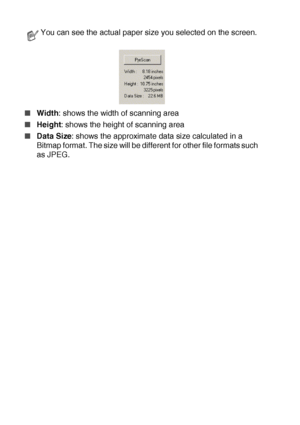 Page 1268 - 9   HOW TO SCAN USING WINDOWS®
■Width: shows the width of scanning area
■Height: shows the height of scanning area
■Data Size: shows the approximate data size calculated in a 
Bitmap format. The size will be different for other file formats such 
as JPEG.
You can see the actual paper size you selected on the screen.
 