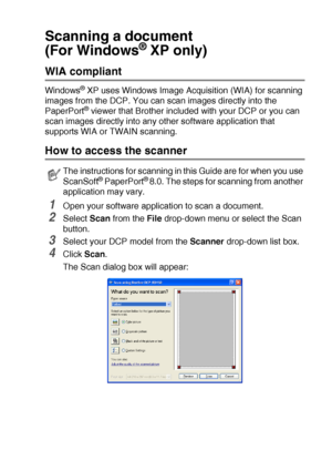 Page 127HOW TO SCAN USING WINDOWS®   8 - 10
Scanning a document 
(For Windows
® XP only)
WIA compliant 
Windows® XP uses Windows Image Acquisition (WIA) for scanning 
images from the DCP. You can scan images directly into the 
PaperPort
® viewer that Brother included with your DCP or you can 
scan images directly into any other software application that 
supports WIA or TWAIN scanning.
How to access the scanner
1Open your software application to scan a document.
2Select Scan from the File drop-down menu or...