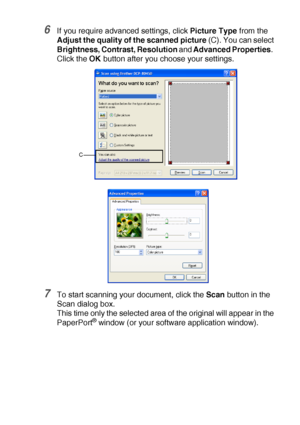 Page 131HOW TO SCAN USING WINDOWS®   8 - 14
6If you require advanced settings, click Picture Type from the 
Adjust the quality of the scanned picture (C). You can select 
Brightness, Contrast, Resolution and Advanced Properties.  
Click the OK button after you choose your settings.
7To start scanning your document, click the Scan button in the 
Scan dialog box.
This time only the selected area of the original will appear in the 
PaperPort
® window (or your software application window).
C
 