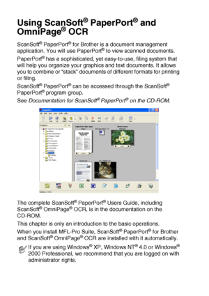 Page 1368 - 19   HOW TO SCAN USING WINDOWS®
Using ScanSoft® PaperPort® and 
OmniPage
® OCR
ScanSoft® PaperPort® for Brother is a document management 
application. You will use PaperPort® to view scanned documents. 
PaperPort
® has a sophisticated, yet easy-to-use, filing system that 
will help you organize your graphics and text documents. It allows 
you to combine or “stack” documents of different formats for printing 
or filing. 
ScanSoft
® PaperPort® can be accessed through the ScanSoft® 
PaperPort® program...