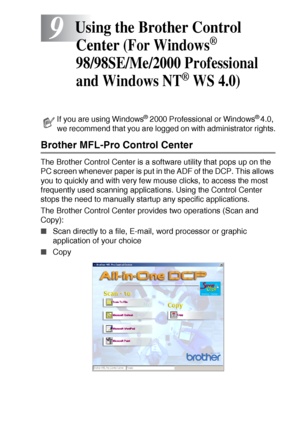 Page 141USING THE BROTHER CONTROL CENTER (FOR WINDOWS® 98/98SE/ME/2000 PROFESSIONAL AND WINDOWS NT® WS 4.0) 9 - 1
9
Brother MFL-Pro Control Center
The Brother Control Center is a software utility that pops up on the 
PC screen whenever paper is put in the ADF of the DCP. This allows 
you to quickly and with very few mouse clicks, to access the most 
frequently used scanning applications. Using the Control Center 
stops the need to manually startup any specific applications. 
The Brother Control Center provides...