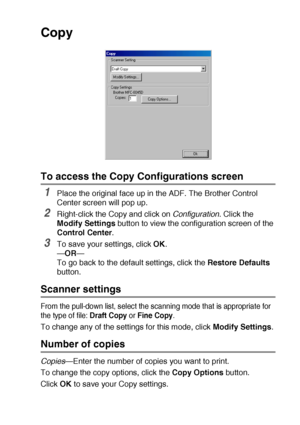 Page 155USING THE BROTHER CONTROL CENTER (FOR WINDOWS® 98/98SE/ME/2000 PROFESSIONAL AND WINDOWS NT® WS 4.0) 9 - 15
Copy
To access the Copy Configurations screen
1Place the original face up in the ADF. The Brother Control 
Center screen will pop up.
2Right-click the Copy and click on Configuration. Click the 
Modify Settings button to view the configuration screen of the 
Control Center.
3To save your settings, click OK.
—OR—
To go back to the default settings, click the Restore Defaults 
button.
Scanner...