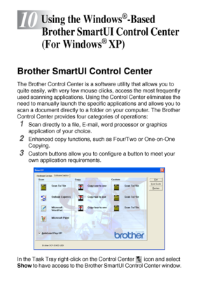 Page 15610 - 1   USING THE WINDOWS®-BASED BROTHER SMARTUI CONTROL CENTER (FOR WINDOWS® XP)
10
Brother SmartUI Control Center
The Brother Control Center is a software utility that allows you to 
quite easily, with very few mouse clicks, access the most frequently 
used scanning applications. Using the Control Center eliminates the 
need to manually launch the specific applications and allows you to 
scan a document directly to a folder on your computer. The Brother 
Control Center provides four categories of...