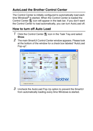 Page 157USING THE WINDOWS®-BASED BROTHER SMARTUI CONTROL CENTER (FOR WINDOWS® XP) 10 - 2
AutoLoad the Brother Control Center
The Control Center is initially configured to automatically load each 
time Windows® is started. When the Control Center is loaded the 
Control Center   icon will appear in the task bar. If you don’t want 
the Control Center to load automatically, you can turn AutoLoad off.
How to turn off Auto Load 
1Click the Control Center   icon in the Task Tray and select 
Show.
2The main SmartUI...