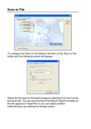 Page 16210 - 7   USING THE WINDOWS®-BASED BROTHER SMARTUI CONTROL CENTER (FOR WINDOWS® XP)
Scan to File
To configure the Scan to File feature, left click on the Scan to File 
button and the following screen will appear.
Select the file type for the saved image by selecting from the Format 
pull down list. You can save the file to the default PaperPort folder so 
the file appears in PaperPort or you can select another 
folder/directory by clicking the Browse button.
 