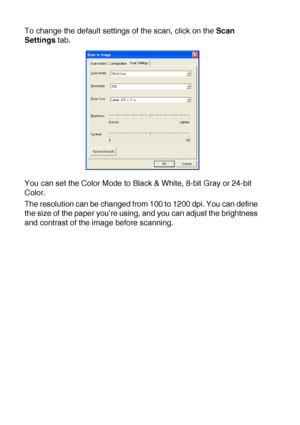 Page 16410 - 9   USING THE WINDOWS®-BASED BROTHER SMARTUI CONTROL CENTER (FOR WINDOWS® XP)
To change the default settings of the scan, click on the Scan 
Settings tab.
You can set the Color Mode to Black & White, 8-bit Gray or 24-bit 
Color.
The resolution can be changed from 100 to 1200 dpi. You can define 
the size of the paper you’re using, and you can adjust the brightness 
and contrast of the image before scanning.
 