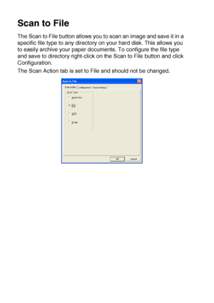 Page 17010 - 15   USING THE WINDOWS®-BASED BROTHER SMARTUI CONTROL CENTER (FOR WINDOWS® XP)
Scan to File
The Scan to File button allows you to scan an image and save it in a 
specific file type to any directory on your hard disk. This allows you 
to easily archive your paper documents. To configure the file type 
and save to directory right-click on the Scan to File button and click 
Configuration.
The Scan Action tab is set to File and should not be changed.
 