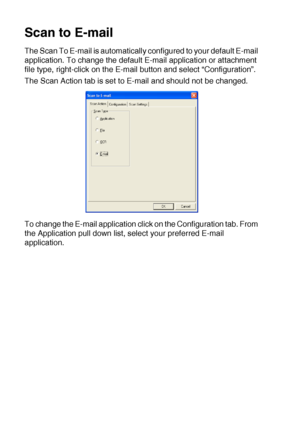 Page 17210 - 17   USING THE WINDOWS®-BASED BROTHER SMARTUI CONTROL CENTER (FOR WINDOWS® XP)
Scan to E-mail
The Scan To E-mail is automatically configured to your default E-mail 
application. To change the default E-mail application or attachment 
file type, right-click on the E-mail button and select “Configuration”.
The Scan Action tab is set to E-mail and should not be changed.
To change the E-mail application click on the Configuration tab. From 
the Application pull down list, select your preferred E-mail...