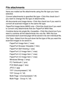 Page 17410 - 19   USING THE WINDOWS®-BASED BROTHER SMARTUI CONTROL CENTER (FOR WINDOWS® XP)
File attachments
Items are mailed as file attachments using the file type you have 
selected. 
Convert attachments to specified file type
—Click this check box if 
you want to change the file type of attachments. 
All documents and image items—Click this check box if you want to 
convert all scanned images to the same file type.
PaperPort image items (MAX) only
—Click this check box if you want 
to convert only...