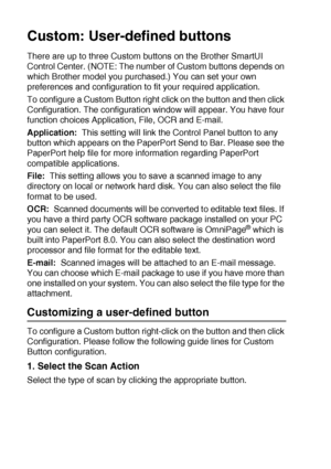 Page 18210 - 27   USING THE WINDOWS®-BASED BROTHER SMARTUI CONTROL CENTER (FOR WINDOWS® XP)
Custom: User-defined buttons
There are up to three Custom buttons on the Brother SmartUI 
Control Center. (NOTE: The number of Custom buttons depends on 
which Brother model you purchased.) You can set your own 
preferences and configuration to fit your required application.
To configure a Custom Button right click on the button and then click 
Configuration. The configuration window will appear. You have four 
function...