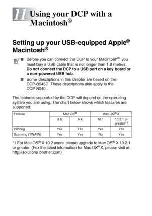 Page 18811 - 1   USING YOUR DCP WITH A MACINTOSH®
11
Setting up your USB-equipped Apple® 
Macintosh
® 
The features supported by the DCP will depend on the operating 
system you are using. The chart below shows which features are 
supported.
*1 For Mac OS
® X 10.2 users, please upgrade to Mac OS® X 10.2.1 
or greater. (For the latest information for Mac OS® X, please visit at: 
http://solutions.brother.com)
Using your DCP with a 
Macintosh
®
■Before you can connect the DCP to your Macintosh®, you 
must buy a USB...