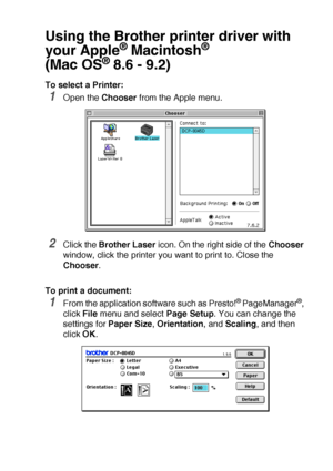 Page 189USING YOUR DCP WITH A MACINTOSH®   11 - 2
Using the Brother printer driver with 
your Apple
® Macintosh® 
(Mac OS
® 8.6 - 9.2)
To select a Printer:
1Open the Chooser from the Apple menu.
2Click the Brother Laser icon. On the right side of the Chooser 
window, click the printer you want to print to. Close the 
Chooser.
To print a document:
1From the application software such as Presto!® PageManager®, 
click File menu and select Page Setup. You can change the 
settings for Paper Size, Orientation, and...