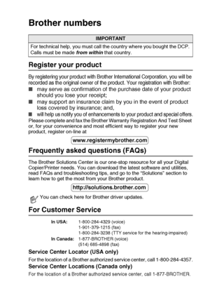 Page 3   i
Brother numbers
Register your product
By registering your product with Brother International Corporation, you will be 
recorded as the original owner of the product. Your registration with Brother:
■may serve as confirmation of the purchase date of your product 
should you lose your receipt;
■may support an insurance claim by you in the event of product 
loss covered by insurance; and,
■will help us notify you of enhancements to your product and special offers.
Please complete and fax the Brother...